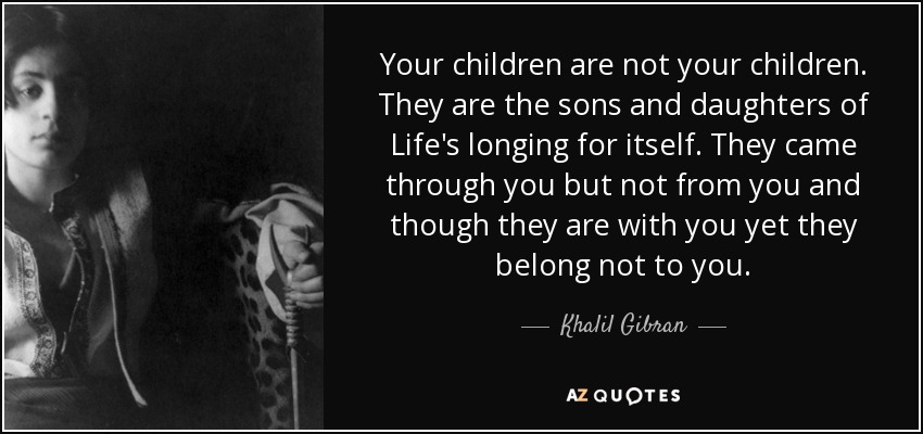 Your children are not your children. They are the sons and daughters of Life's longing for itself. They came through you but not from you and though they are with you yet they belong not to you. - Khalil Gibran