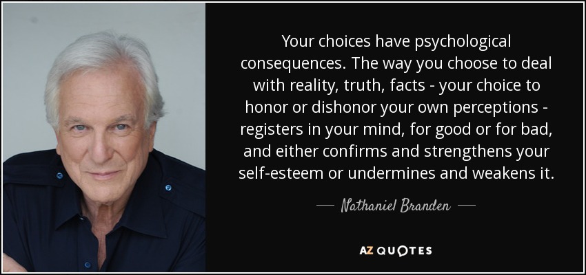 Your choices have psychological consequences. The way you choose to deal with reality, truth, facts - your choice to honor or dishonor your own perceptions - registers in your mind, for good or for bad, and either confirms and strengthens your self-esteem or undermines and weakens it. - Nathaniel Branden