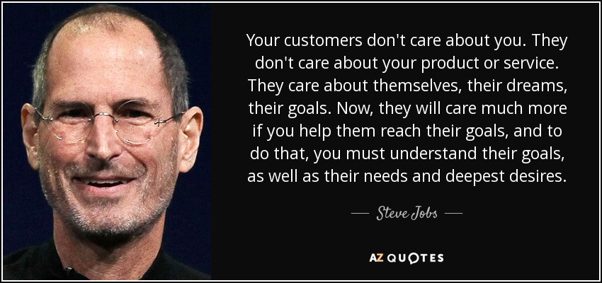 Your customers don't care about you. They don't care about your product or service. They care about themselves, their dreams, their goals. Now, they will care much more if you help them reach their goals, and to do that, you must understand their goals, as well as their needs and deepest desires. - Steve Jobs