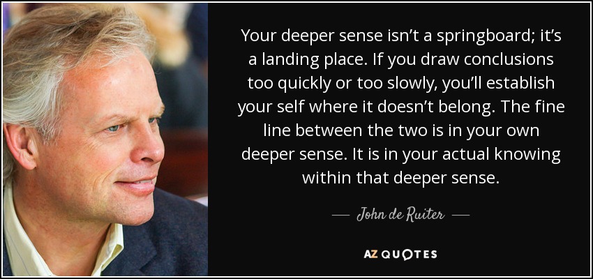 Your deeper sense isn’t a springboard; it’s a landing place. If you draw conclusions too quickly or too slowly, you’ll establish your self where it doesn’t belong. The fine line between the two is in your own deeper sense. It is in your actual knowing within that deeper sense. - John de Ruiter