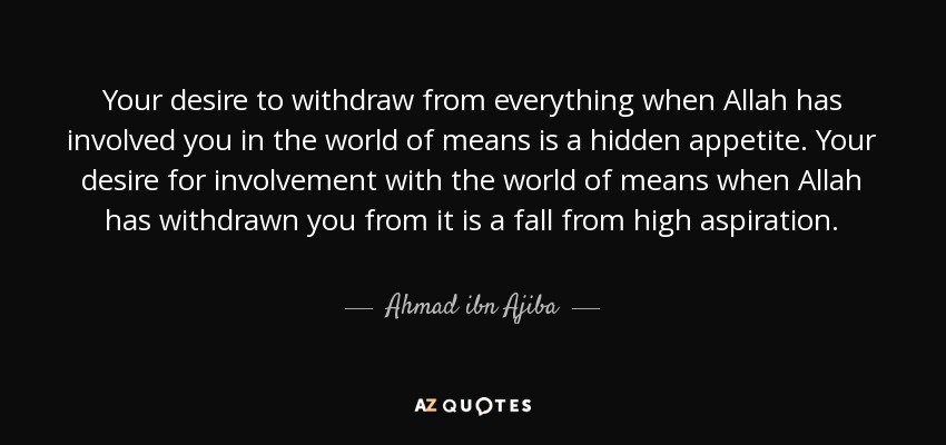 Your desire to withdraw from everything when Allah has involved you in the world of means is a hidden appetite. Your desire for involvement with the world of means when Allah has withdrawn you from it is a fall from high aspiration. - Ahmad ibn Ajiba