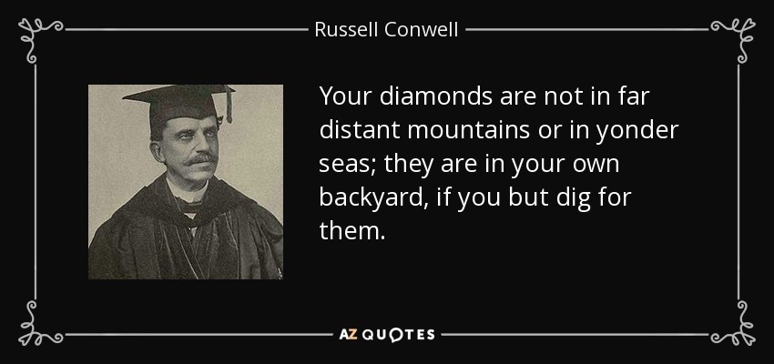 Your diamonds are not in far distant mountains or in yonder seas; they are in your own backyard, if you but dig for them. - Russell Conwell
