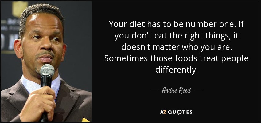 Your diet has to be number one. If you don't eat the right things, it doesn't matter who you are. Sometimes those foods treat people differently. - Andre Reed