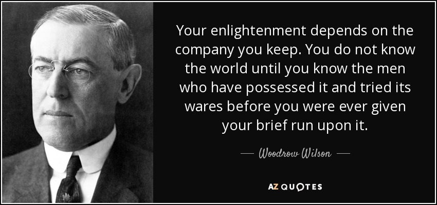 Your enlightenment depends on the company you keep. You do not know the world until you know the men who have possessed it and tried its wares before you were ever given your brief run upon it. - Woodrow Wilson