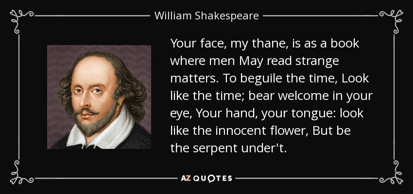Your face, my thane, is as a book where men May read strange matters. To beguile the time, Look like the time; bear welcome in your eye, Your hand, your tongue: look like the innocent flower, But be the serpent under't. - William Shakespeare
