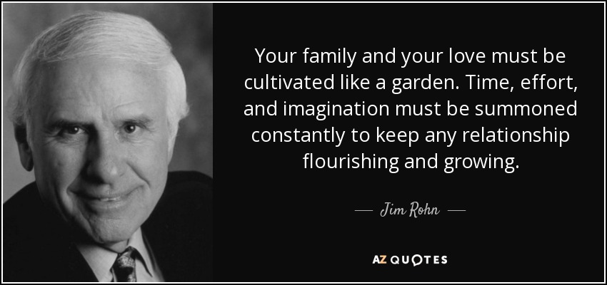 Your family and your love must be cultivated like a garden. Time, effort, and imagination must be summoned constantly to keep any relationship flourishing and growing. - Jim Rohn