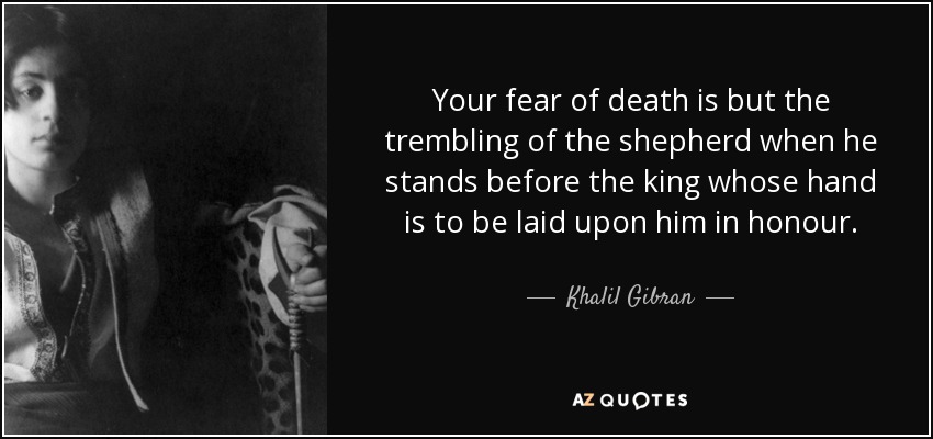 Your fear of death is but the trembling of the shepherd when he stands before the king whose hand is to be laid upon him in honour. - Khalil Gibran