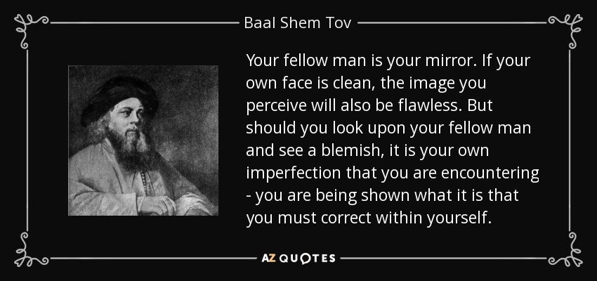 Your fellow man is your mirror. If your own face is clean, the image you perceive will also be flawless. But should you look upon your fellow man and see a blemish, it is your own imperfection that you are encountering - you are being shown what it is that you must correct within yourself. - Baal Shem Tov