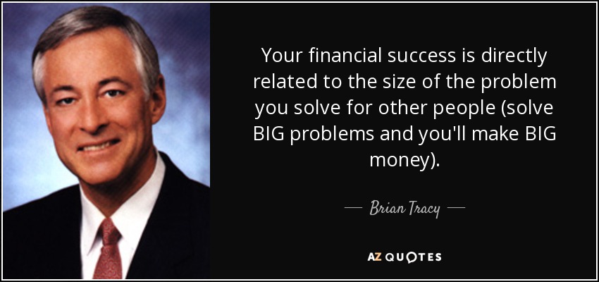 Your financial success is directly related to the size of the problem you solve for other people (solve BIG problems and you'll make BIG money). - Brian Tracy