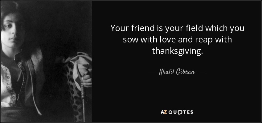 Your friend is your field which you sow with love and reap with thanksgiving. - Khalil Gibran