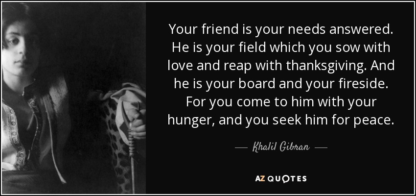 Your friend is your needs answered. He is your field which you sow with love and reap with thanksgiving. And he is your board and your fireside. For you come to him with your hunger, and you seek him for peace. - Khalil Gibran