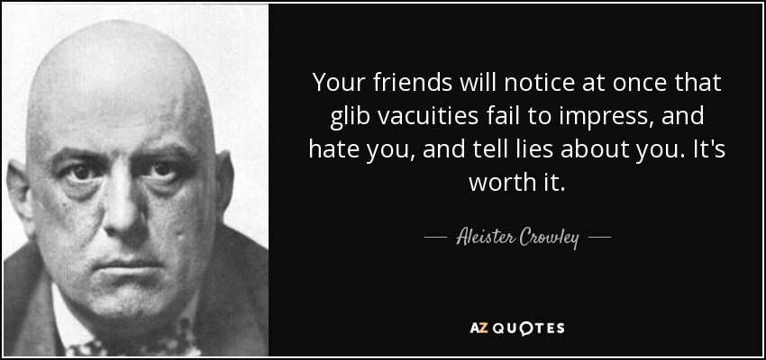 Your friends will notice at once that glib vacuities fail to impress, and hate you, and tell lies about you. It's worth it. - Aleister Crowley