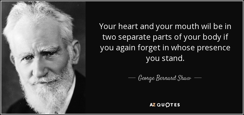 Your heart and your mouth wil be in two separate parts of your body if you again forget in whose presence you stand. - George Bernard Shaw