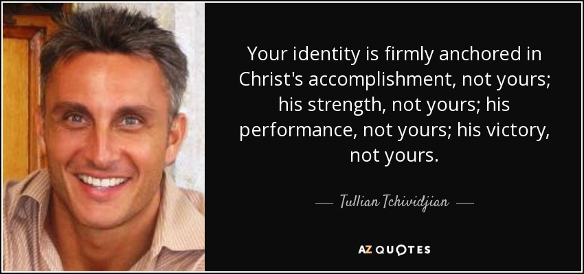 Your identity is firmly anchored in Christ's accomplishment, not yours; his strength, not yours; his performance, not yours; his victory, not yours. - Tullian Tchividjian