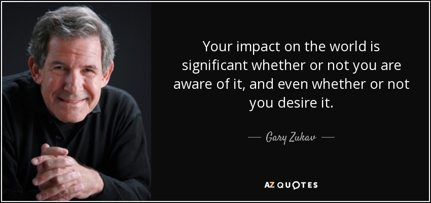 Your impact on the world is significant whether or not you are aware of it, and even whether or not you desire it. - Gary Zukav