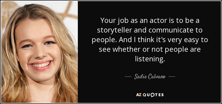 Your job as an actor is to be a storyteller and communicate to people. And I think it's very easy to see whether or not people are listening. - Sadie Calvano