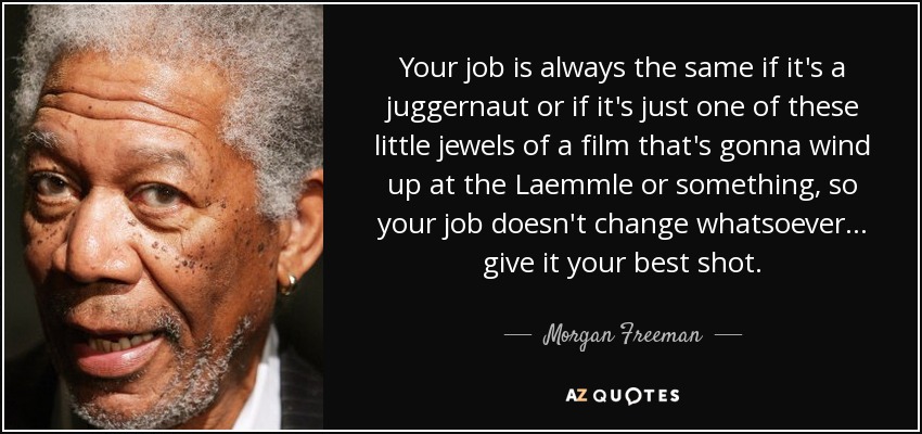 Your job is always the same if it's a juggernaut or if it's just one of these little jewels of a film that's gonna wind up at the Laemmle or something, so your job doesn't change whatsoever... give it your best shot. - Morgan Freeman