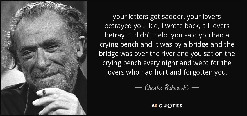 your letters got sadder. your lovers betrayed you. kid, I wrote back, all lovers betray. it didn't help. you said you had a crying bench and it was by a bridge and the bridge was over the river and you sat on the crying bench every night and wept for the lovers who had hurt and forgotten you. - Charles Bukowski