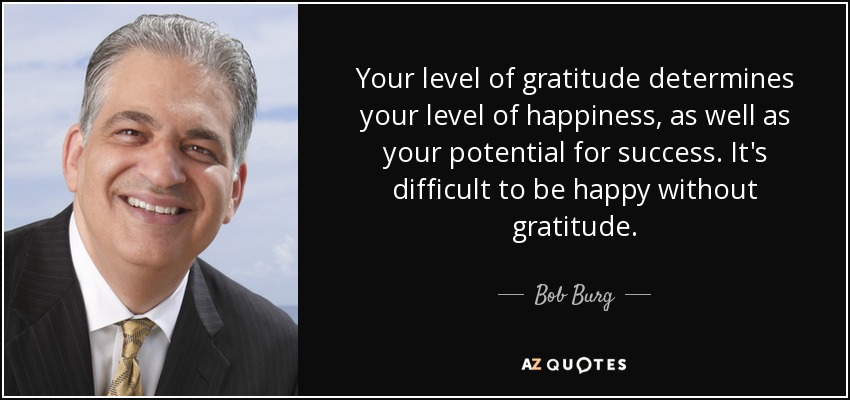 Your level of gratitude determines your level of happiness, as well as your potential for success. It's difficult to be happy without gratitude. - Bob Burg