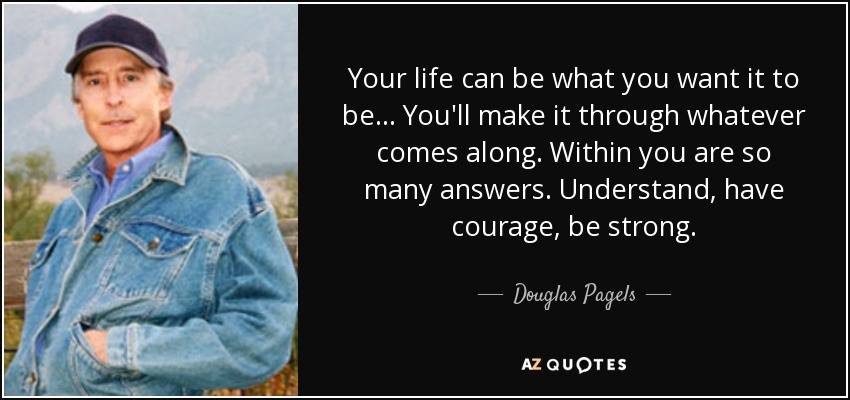 Your life can be what you want it to be... You'll make it through whatever comes along. Within you are so many answers. Understand, have courage, be strong. - Douglas Pagels