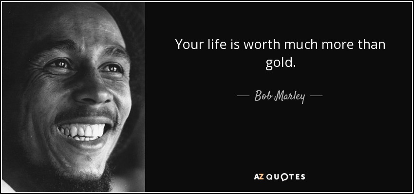 Your life is worth much more than gold. - Bob Marley