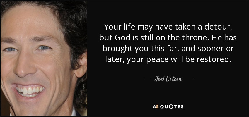 Your life may have taken a detour, but God is still on the throne. He has brought you this far, and sooner or later, your peace will be restored. - Joel Osteen