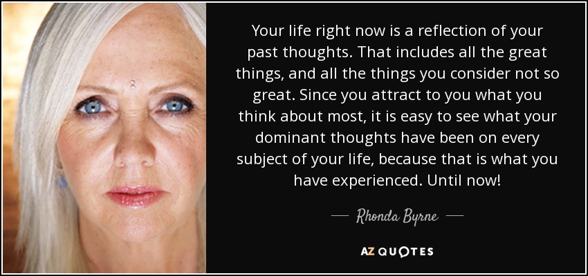 Your life right now is a reflection of your past thoughts. That includes all the great things, and all the things you consider not so great. Since you attract to you what you think about most, it is easy to see what your dominant thoughts have been on every subject of your life, because that is what you have experienced. Until now! - Rhonda Byrne