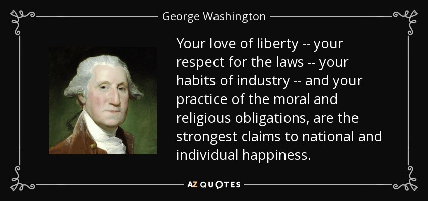Your love of liberty -- your respect for the laws -- your habits of industry -- and your practice of the moral and religious obligations, are the strongest claims to national and individual happiness. - George Washington