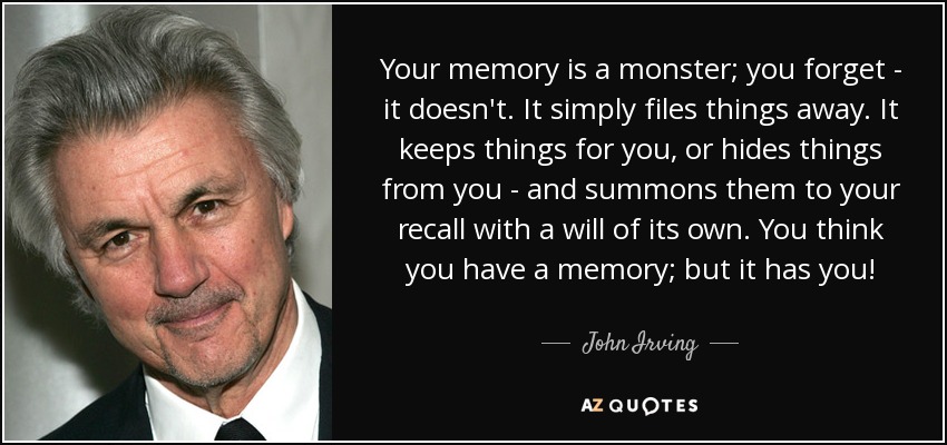 Your memory is a monster; you forget - it doesn't. It simply files things away. It keeps things for you, or hides things from you - and summons them to your recall with a will of its own. You think you have a memory; but it has you! - John Irving