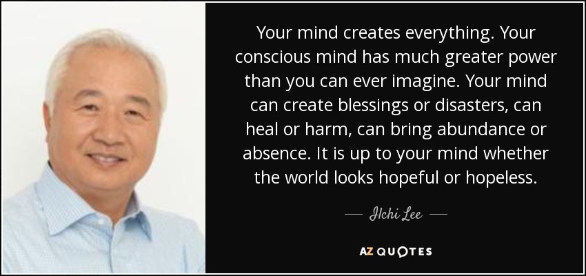 Your mind creates everything. Your conscious mind has much greater power than you can ever imagine. Your mind can create blessings or disasters, can heal or harm, can bring abundance or absence. It is up to your mind whether the world looks hopeful or hopeless. - Ilchi Lee