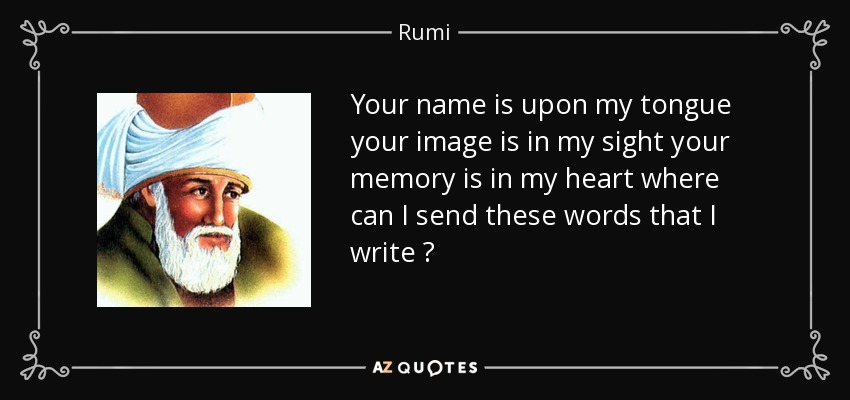 Your name is upon my tongue your image is in my sight your memory is in my heart where can I send these words that I write ? - Rumi