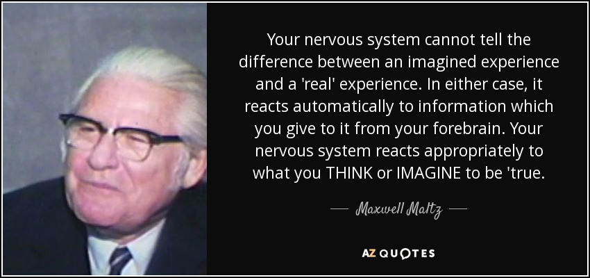 Your nervous system cannot tell the difference between an imagined experience and a 'real' experience. In either case, it reacts automatically to information which you give to it from your forebrain. Your nervous system reacts appropriately to what you THINK or IMAGINE to be 'true. - Maxwell Maltz