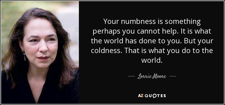 Your numbness is something perhaps you cannot help. It is what the world has done to you. But your coldness. That is what you do to the world. - Lorrie Moore
