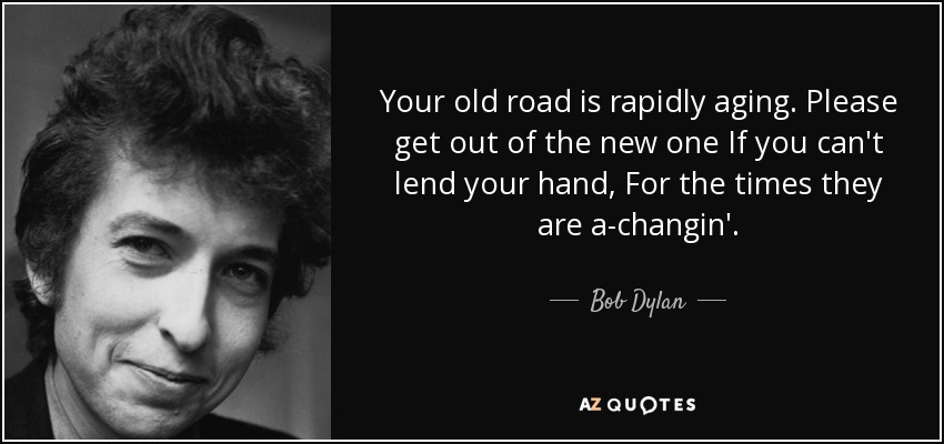 Your old road is rapidly aging. Please get out of the new one If you can't lend your hand, For the times they are a-changin'. - Bob Dylan