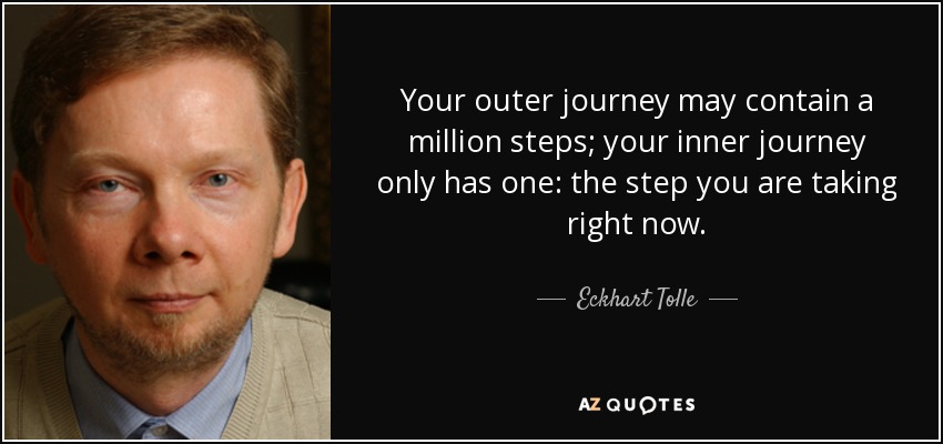 Your outer journey may contain a million steps; your inner journey only has one: the step you are taking right now. - Eckhart Tolle