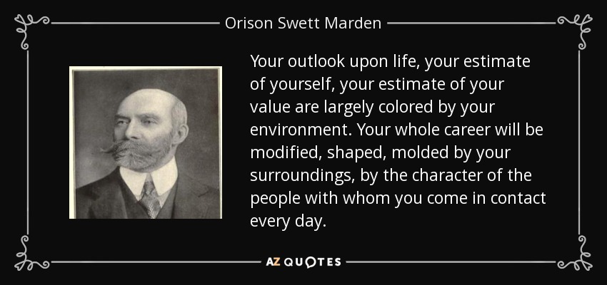 Your outlook upon life, your estimate of yourself, your estimate of your value are largely colored by your environment. Your whole career will be modified, shaped, molded by your surroundings, by the character of the people with whom you come in contact every day. - Orison Swett Marden