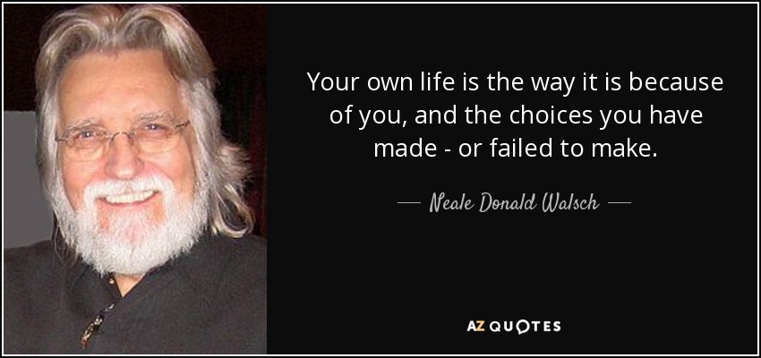 Your own life is the way it is because of you, and the choices you have made - or failed to make. - Neale Donald Walsch