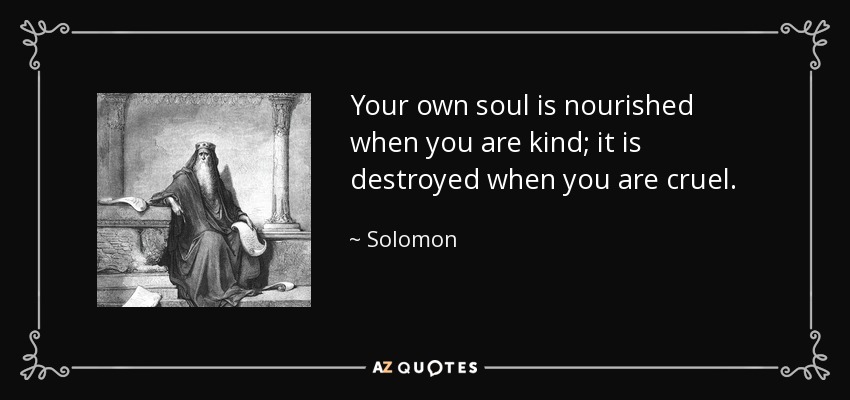 Your own soul is nourished when you are kind; it is destroyed when you are cruel. - Solomon