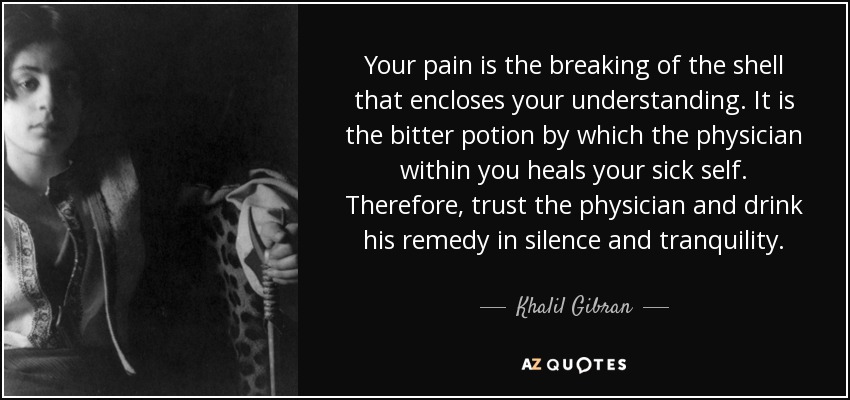 Your pain is the breaking of the shell that encloses your understanding. It is the bitter potion by which the physician within you heals your sick self. Therefore, trust the physician and drink his remedy in silence and tranquility. - Khalil Gibran