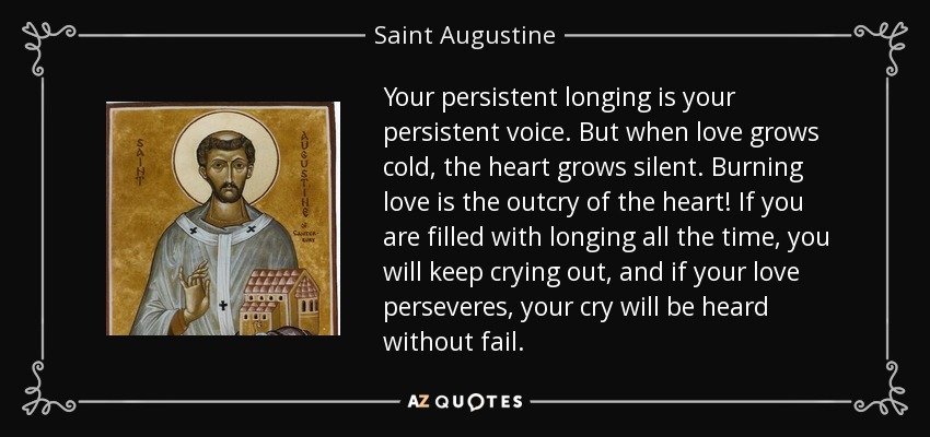 Your persistent longing is your persistent voice. But when love grows cold, the heart grows silent. Burning love is the outcry of the heart! If you are filled with longing all the time, you will keep crying out, and if your love perseveres, your cry will be heard without fail. - Saint Augustine