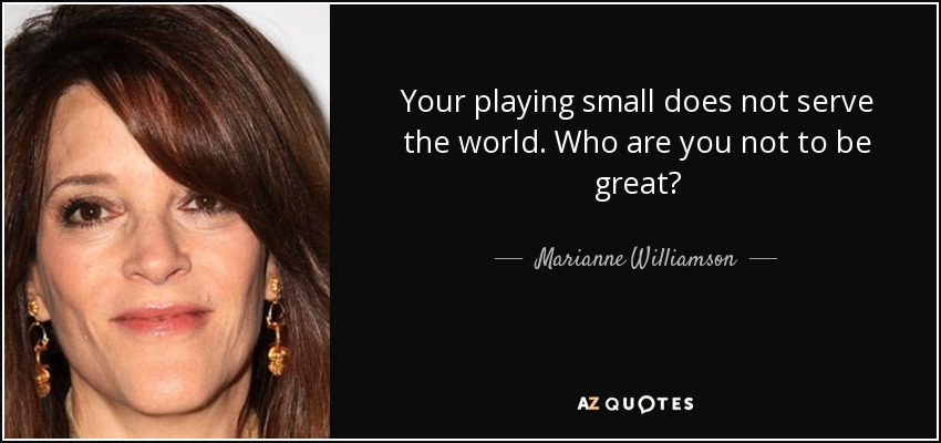 Your playing small does not serve the world. Who are you not to be great? - Marianne Williamson