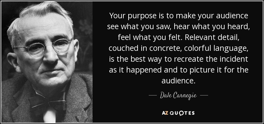 Your purpose is to make your audience see what you saw, hear what you heard, feel what you felt. Relevant detail, couched in concrete, colorful language, is the best way to recreate the incident as it happened and to picture it for the audience. - Dale Carnegie