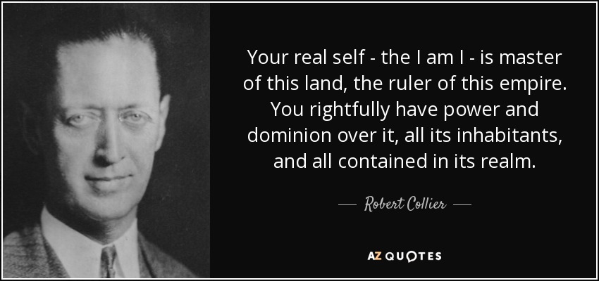 Your real self - the I am I - is master of this land, the ruler of this empire. You rightfully have power and dominion over it, all its inhabitants, and all contained in its realm. - Robert Collier