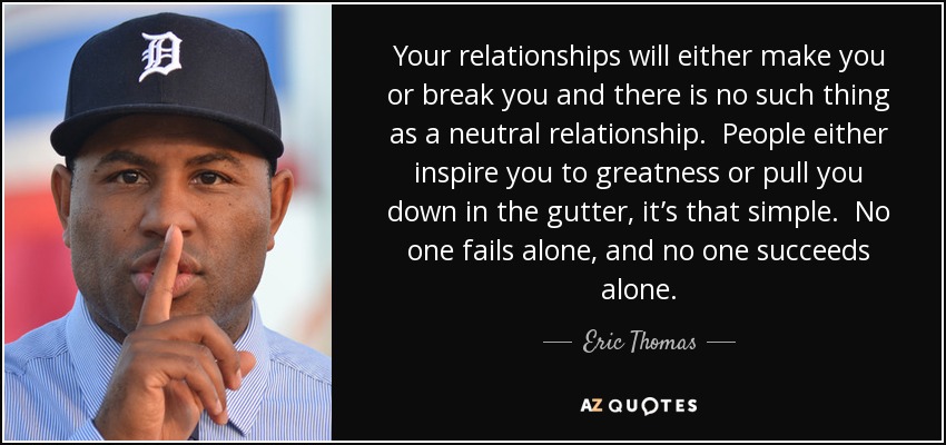 Your relationships will either make you or break you and there is no such thing as a neutral relationship. People either inspire you to greatness or pull you down in the gutter, it’s that simple. No one fails alone, and no one succeeds alone. - Eric Thomas
