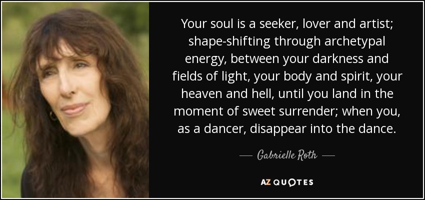 Your soul is a seeker, lover and artist; shape-shifting through archetypal energy, between your darkness and fields of light, your body and spirit, your heaven and hell, until you land in the moment of sweet surrender; when you, as a dancer, disappear into the dance. - Gabrielle Roth