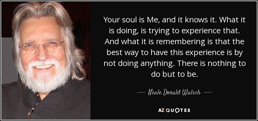 Your soul is Me, and it knows it. What it is doing, is trying to experience that. And what it is remembering is that the best way to have this experience is by not doing anything. There is nothing to do but to be. - Neale Donald Walsch