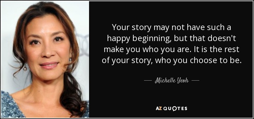 Your story may not have such a happy beginning, but that doesn't make you who you are. It is the rest of your story, who you choose to be. - Michelle Yeoh