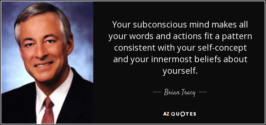 Your subconscious mind makes all your words and actions fit a pattern consistent with your self-concept and your innermost beliefs about yourself. - Brian Tracy