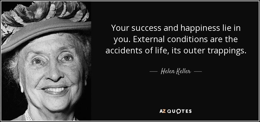 Your success and happiness lie in you. External conditions are the accidents of life, its outer trappings. - Helen Keller