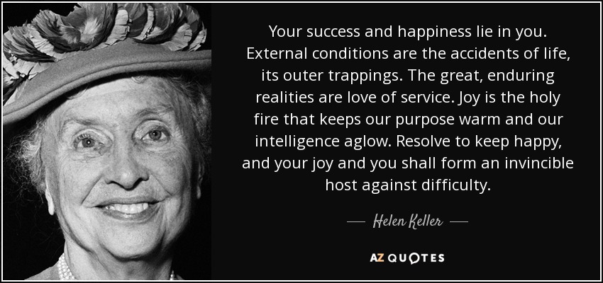 Your success and happiness lie in you. External conditions are the accidents of life, its outer trappings. The great, enduring realities are love of service. Joy is the holy fire that keeps our purpose warm and our intelligence aglow. Resolve to keep happy, and your joy and you shall form an invincible host against difficulty. - Helen Keller